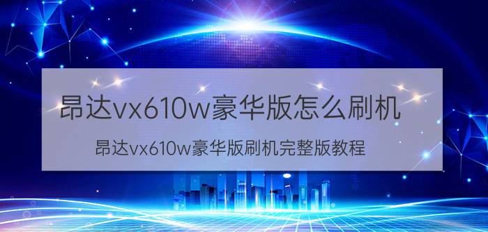 昂达vx610w豪华版怎么刷机 昂达vx610w豪华版刷机完整版教程